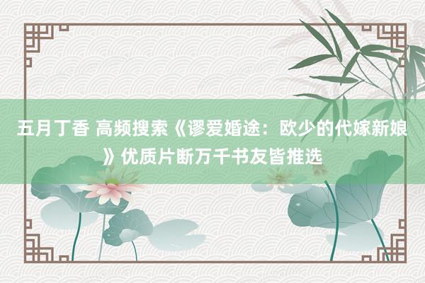 五月丁香 高频搜索《谬爱婚途：欧少的代嫁新娘》优质片断万千书友皆推选