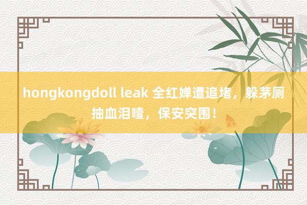 hongkongdoll leak 全红婵遭追堵，躲茅厕抽血泪噎，保安突围！