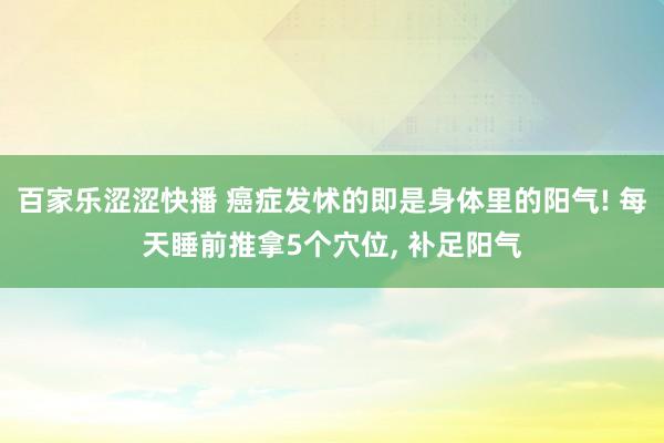 百家乐涩涩快播 癌症发怵的即是身体里的阳气! 每天睡前推拿5个穴位， 补足阳气