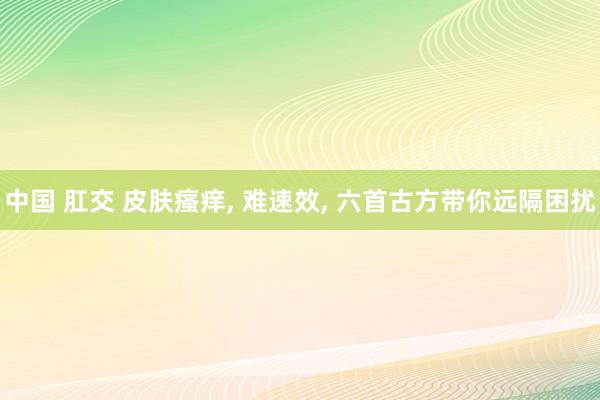 中国 肛交 皮肤瘙痒， 难速效， 六首古方带你远隔困扰