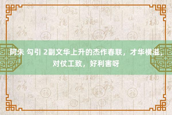 阿朱 勾引 2副文华上升的杰作春联，才华横溢，对仗工致，好利害呀