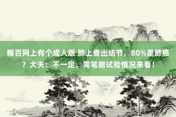 糗百网上有个成人版 肺上查出结节，80%是肺癌？大夫：不一定，需笔据试验情况来看！