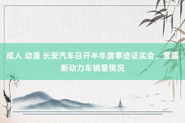 成人 动漫 长安汽车召开半年度事迹证实会，显露新动力车销量情况