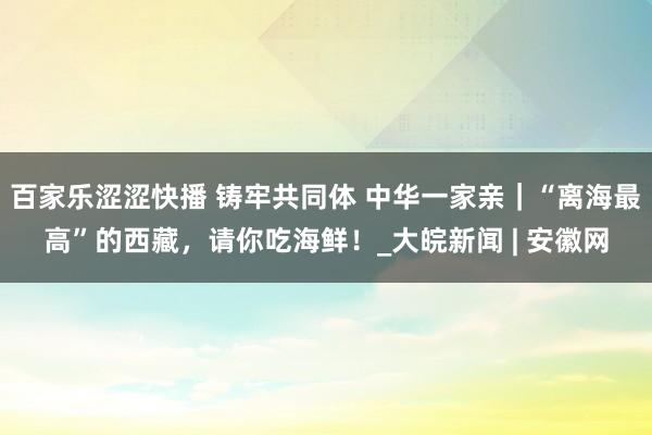 百家乐涩涩快播 铸牢共同体 中华一家亲｜“离海最高”的西藏，请你吃海鲜！_大皖新闻 | 安徽网