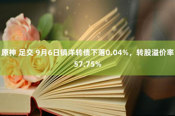 原神 足交 9月6日镇洋转债下落0.04%，转股溢价率57.75%