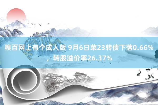 糗百网上有个成人版 9月6日荣23转债下落0.66%，转股溢价率26.37%