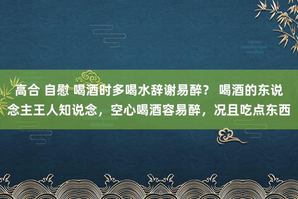 高合 自慰 喝酒时多喝水辞谢易醉？ 喝酒的东说念主王人知说念，空心喝酒容易醉，况且吃点东西