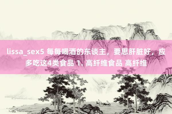 lissa_sex5 每每喝酒的东谈主，要思肝脏好，应多吃这4类食品 1. 高纤维食品 高纤维