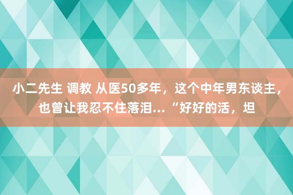 小二先生 调教 从医50多年，这个中年男东谈主，也曾让我忍不住落泪... “好好的活，坦