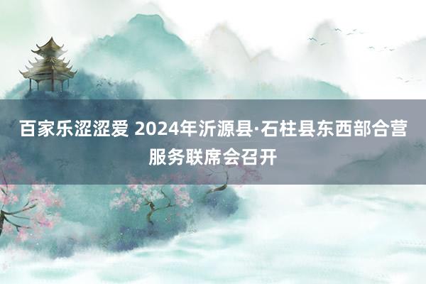 百家乐涩涩爱 2024年沂源县·石柱县东西部合营服务联席会召开