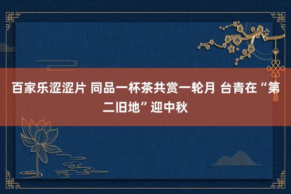 百家乐涩涩片 同品一杯茶共赏一轮月 台青在“第二旧地”迎中秋