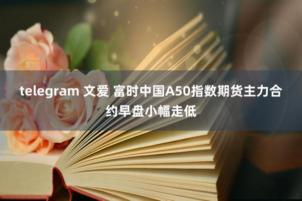 telegram 文爱 富时中国A50指数期货主力合约早盘小幅走低