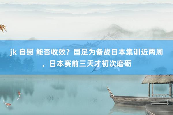 jk 自慰 能否收效？国足为备战日本集训近两周，日本赛前三天才初次磨砺