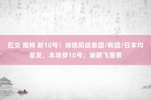 肛交 推特 新10号！徐皓阳战泰国/韩国/日本均首发，本场穿10号；谢鹏飞落第