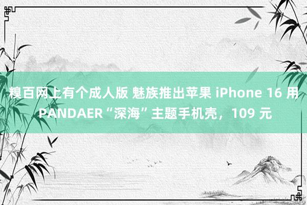 糗百网上有个成人版 魅族推出苹果 iPhone 16 用 PANDAER“深海”主题手机壳，109 元