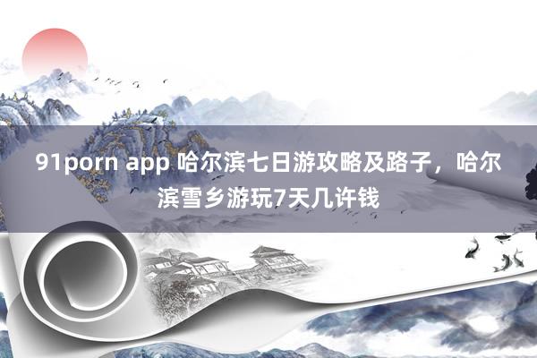 91porn app 哈尔滨七日游攻略及路子，哈尔滨雪乡游玩7天几许钱