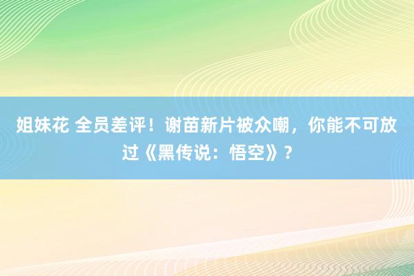 姐妹花 全员差评！谢苗新片被众嘲，你能不可放过《黑传说：悟空》？