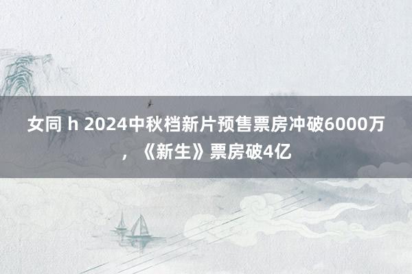 女同 h 2024中秋档新片预售票房冲破6000万，《新生》票房破4亿