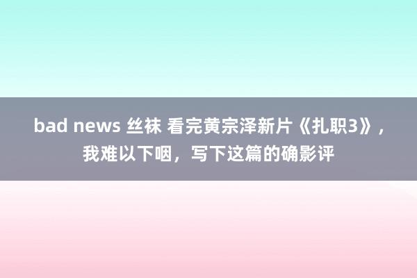 bad news 丝袜 看完黄宗泽新片《扎职3》，我难以下咽，写下这篇的确影评