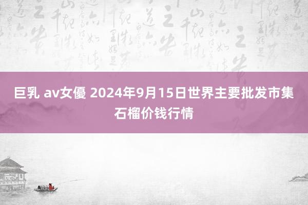 巨乳 av女優 2024年9月15日世界主要批发市集石榴价钱行情