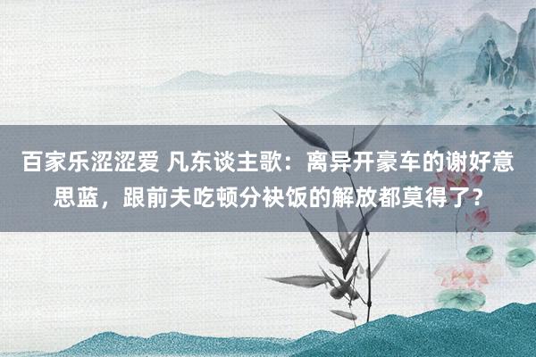 百家乐涩涩爱 凡东谈主歌：离异开豪车的谢好意思蓝，跟前夫吃顿分袂饭的解放都莫得了？