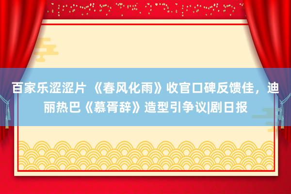 百家乐涩涩片 《春风化雨》收官口碑反馈佳，迪丽热巴《慕胥辞》造型引争议|剧日报