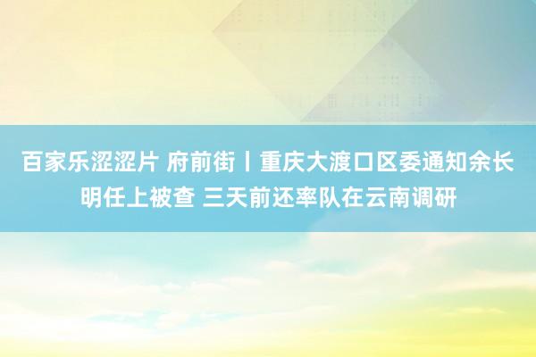 百家乐涩涩片 府前街丨重庆大渡口区委通知余长明任上被查 三天前还率队在云南调研