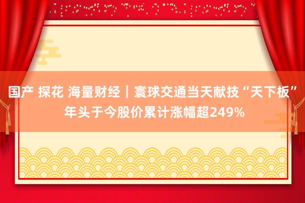 国产 探花 海量财经｜寰球交通当天献技“天下板” 年头于今股价累计涨幅超249%