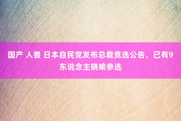 国产 人兽 日本自民党发布总裁竞选公告，已有9东说念主晓喻参选