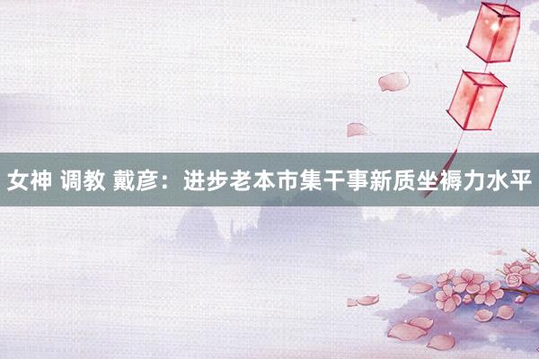 女神 调教 戴彦：进步老本市集干事新质坐褥力水平