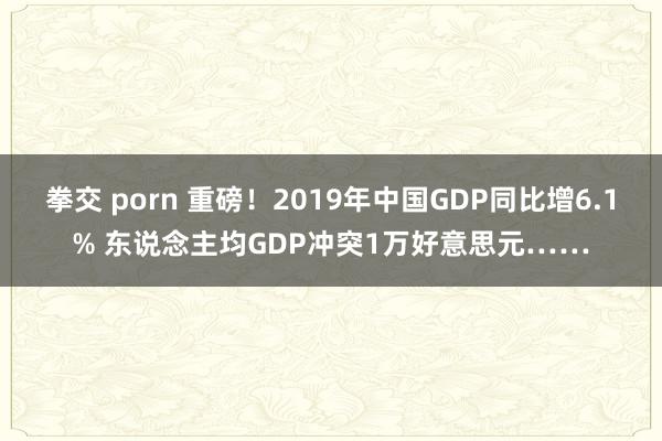 拳交 porn 重磅！2019年中国GDP同比增6.1% 东说念主均GDP冲突1万好意思元……