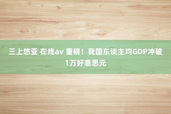 三上悠亚 在线av 重磅！我国东谈主均GDP冲破1万好意思元