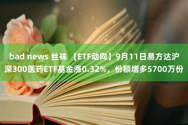 bad news 丝袜 【ETF动向】9月11日易方达沪深300医药ETF基金涨0.32%，份额增多5700万份