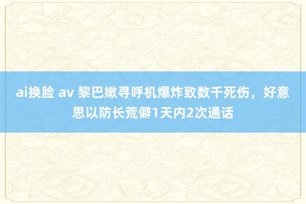 ai换脸 av 黎巴嫩寻呼机爆炸致数千死伤，好意思以防长荒僻1天内2次通话