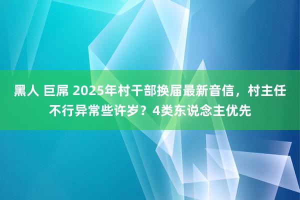 黑人 巨屌 2025年村干部换届最新音信，村主任不行异常些许岁？4类东说念主优先