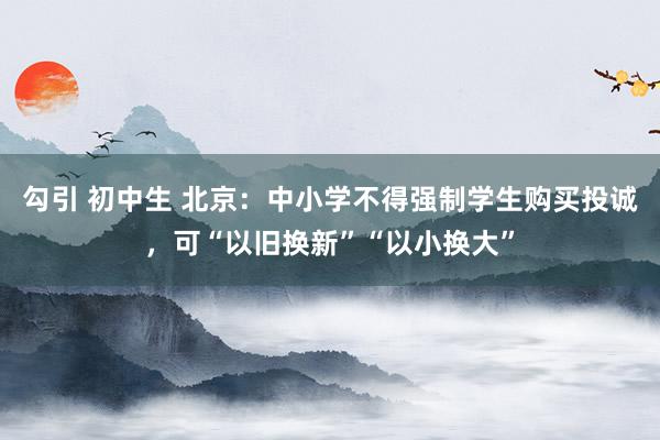 勾引 初中生 北京：中小学不得强制学生购买投诚，可“以旧换新”“以小换大”