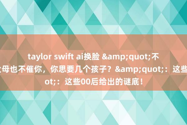 taylor swift ai换脸 &quot;不操纵生养数目，父母也不催你，你思要几个孩子？&quot;：这些00后给出的谜底！