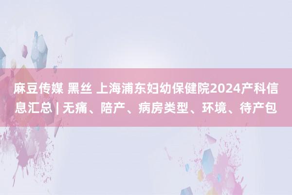 麻豆传媒 黑丝 上海浦东妇幼保健院2024产科信息汇总 | 无痛、陪产、病房类型、环境、待产包