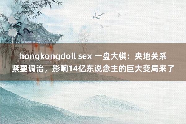 hongkongdoll sex 一盘大棋：央地关系紧要调治，影响14亿东说念主的巨大变局来了