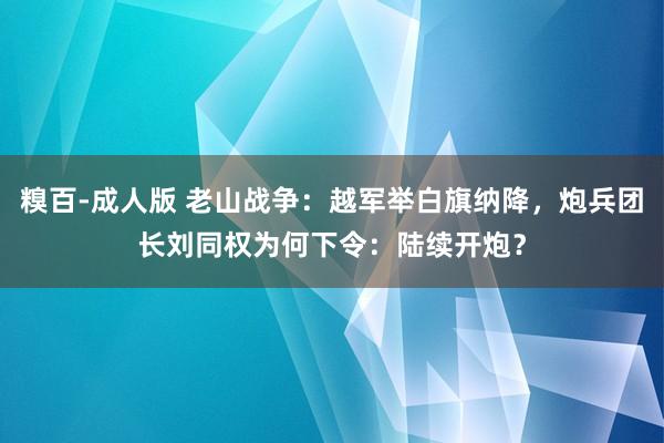 糗百-成人版 老山战争：越军举白旗纳降，炮兵团长刘同权为何下令：陆续开炮？