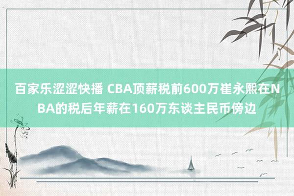 百家乐涩涩快播 CBA顶薪税前600万崔永熙在NBA的税后年薪在160万东谈主民币傍边