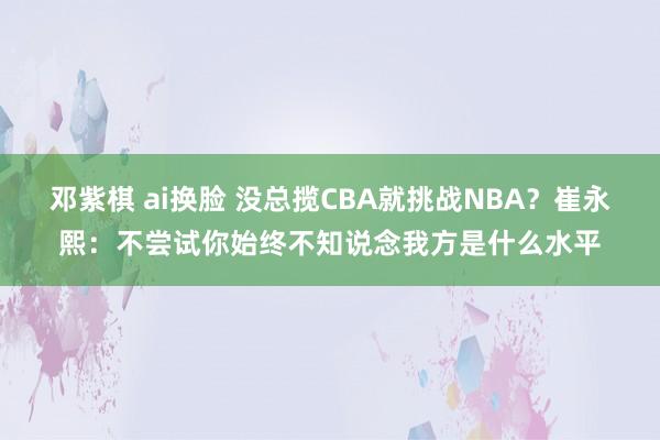 邓紫棋 ai换脸 没总揽CBA就挑战NBA？崔永熙：不尝试你始终不知说念我方是什么水平