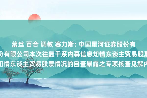 蕾丝 百合 调教 赛力斯: 中国星河证券股份有限公司对于赛力斯集团股份有限公司本次往复干系内幕信息知情东谈主贸易股票情况的自查暴露之专项核查见解内容节录