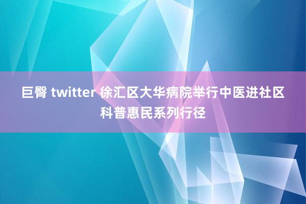 巨臀 twitter 徐汇区大华病院举行中医进社区科普惠民系列行径