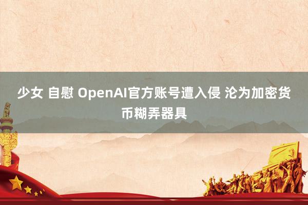 少女 自慰 OpenAI官方账号遭入侵 沦为加密货币糊弄器具