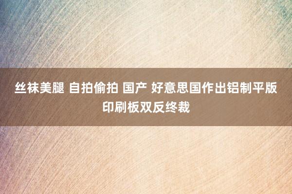 丝袜美腿 自拍偷拍 国产 好意思国作出铝制平版印刷板双反终裁