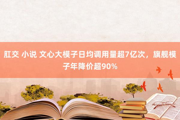 肛交 小说 文心大模子日均调用量超7亿次，旗舰模子年降价超90%