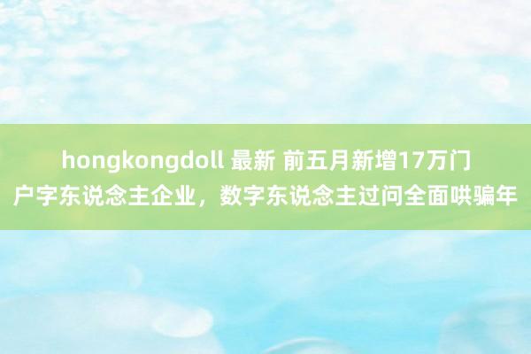 hongkongdoll 最新 前五月新增17万门户字东说念主企业，数字东说念主过问全面哄骗年