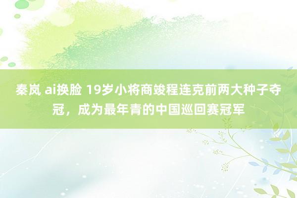 秦岚 ai换脸 19岁小将商竣程连克前两大种子夺冠，成为最年青的中国巡回赛冠军