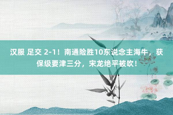 汉服 足交 2-1！南通险胜10东说念主海牛，获保级要津三分，宋龙绝平被吹！